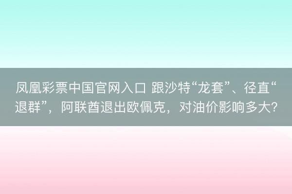 凤凰彩票中国官网入口 跟沙特“龙套”、径直“退群”，阿联酋退出欧佩克，对油价影响多大？