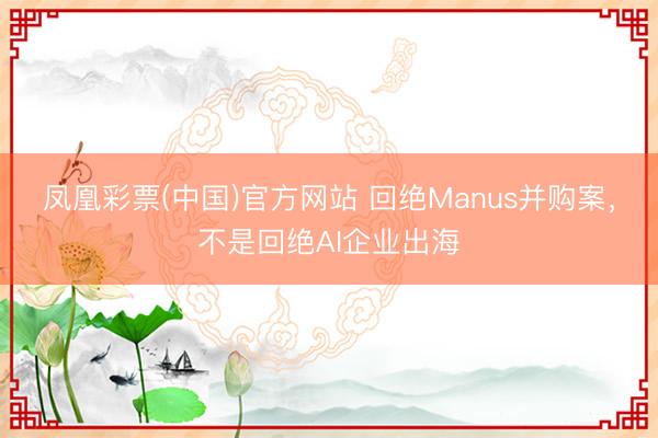 凤凰彩票(中国)官方网站 回绝Manus并购案,不是回绝AI企业出海