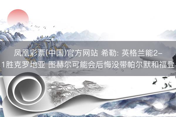 凤凰彩票(中国)官方网站 希勒: 英格兰能2-1胜克罗地亚 图赫尔可能会后悔没带帕尔默和福登
