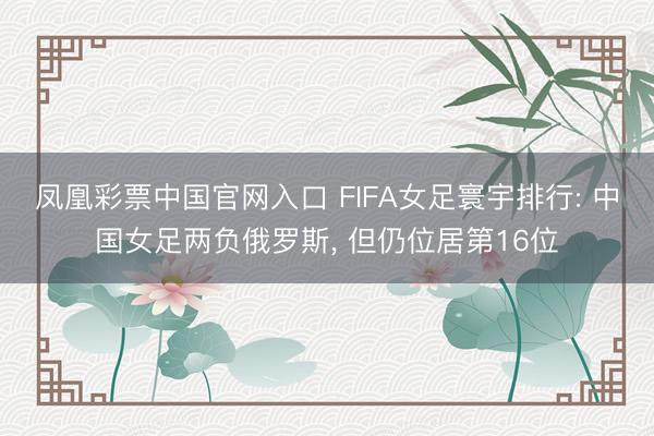 凤凰彩票中国官网入口 FIFA女足寰宇排行: 中国女足两负俄罗斯， 但仍位居第16位