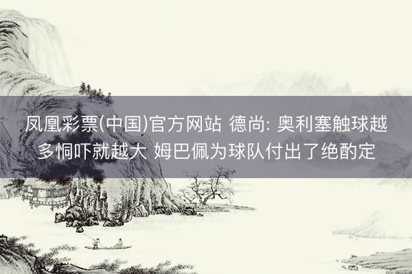 凤凰彩票(中国)官方网站 德尚: 奥利塞触球越多恫吓就越大 姆巴佩为球队付出了绝酌定