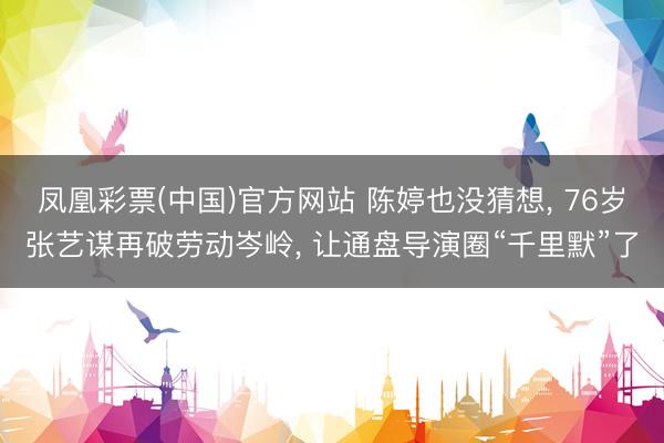 凤凰彩票(中国)官方网站 陈婷也没猜想， 76岁张艺谋再破劳动岑岭， 让通盘导演圈“千里默”了