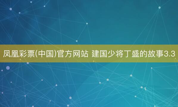 凤凰彩票(中国)官方网站 建国少将丁盛的故事3.3