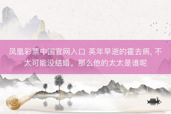 凤凰彩票中国官网入口 英年早逝的霍去病， 不太可能没结婚。那么他的太太是谁呢