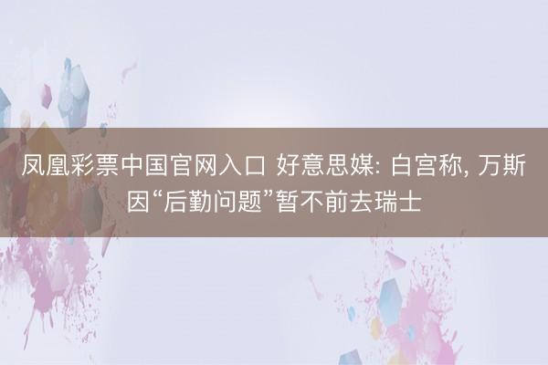 凤凰彩票中国官网入口 好意思媒: 白宫称， 万斯因“后勤问题”暂不前去瑞士