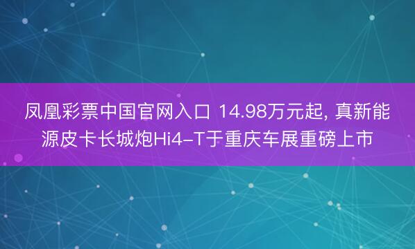 凤凰彩票中国官网入口 14.98万元起, 真新能源皮卡长城炮Hi4-T于重庆车展重磅上市