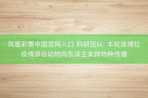 凤凰彩票中国官网入口 科研团队: 本轮埃博拉疫情源自动物向东谈主类跨物种传播