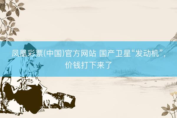凤凰彩票(中国)官方网站 国产卫星“发动机”,价钱打下来了