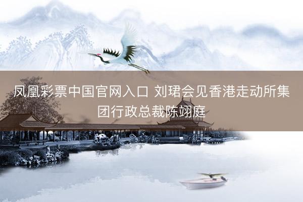 凤凰彩票中国官网入口 刘珺会见香港走动所集团行政总裁陈翊庭