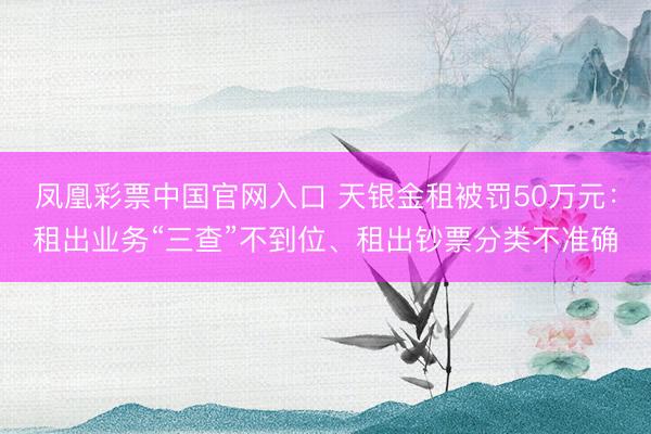 凤凰彩票中国官网入口 天银金租被罚50万元:租出业务“三查”不到位、租出钞票分类不准确