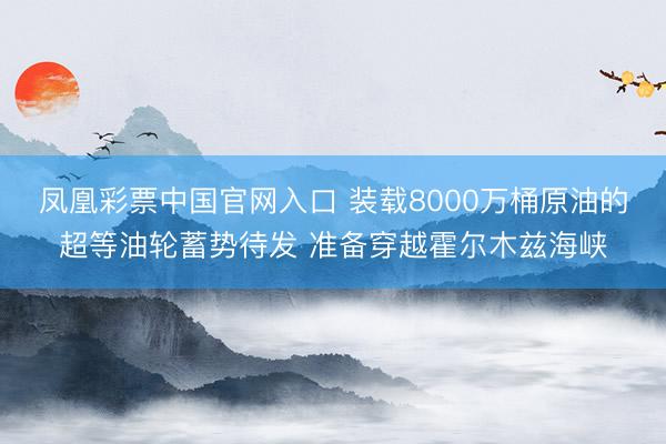 凤凰彩票中国官网入口 装载8000万桶原油的超等油轮蓄势待发 准备穿越霍尔木兹海峡