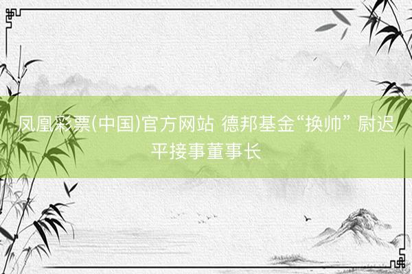 凤凰彩票(中国)官方网站 德邦基金“换帅” 尉迟平接事董事长