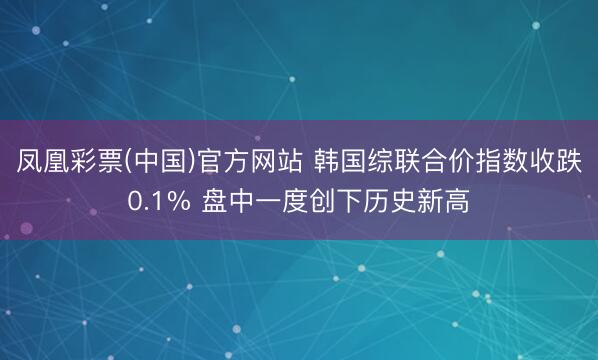 凤凰彩票(中国)官方网站 韩国综联合价指数收跌0.1% 盘中一度创下历史新高